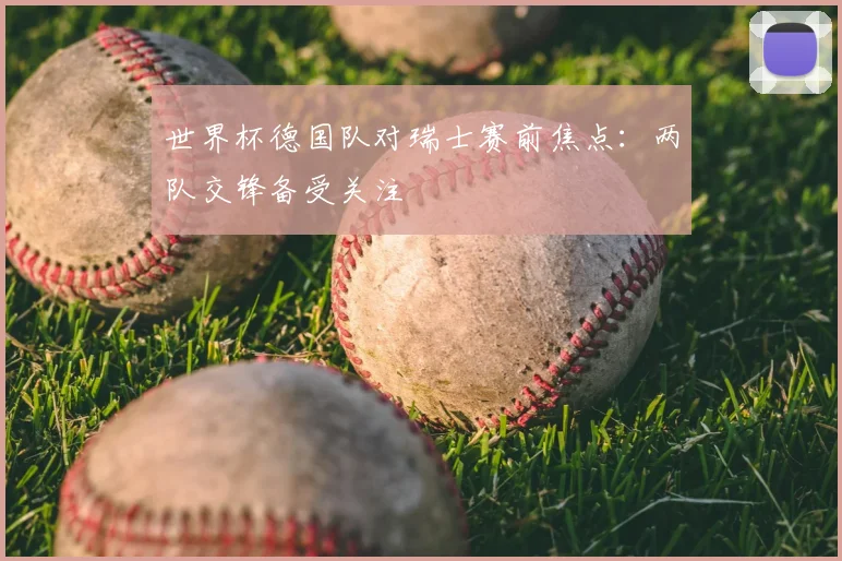 世界杯德国队对瑞士赛前焦点：两队交锋备受关注