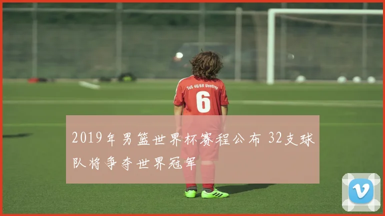 2019年男篮世界杯赛程公布 32支球队将争夺世界冠军