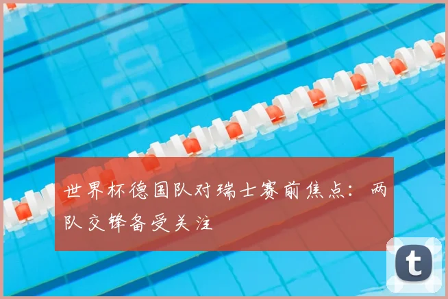 世界杯德国队对瑞士赛前焦点：两队交锋备受关注