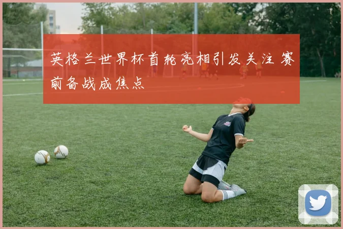 英格兰世界杯首轮亮相引发关注 赛前备战成焦点
