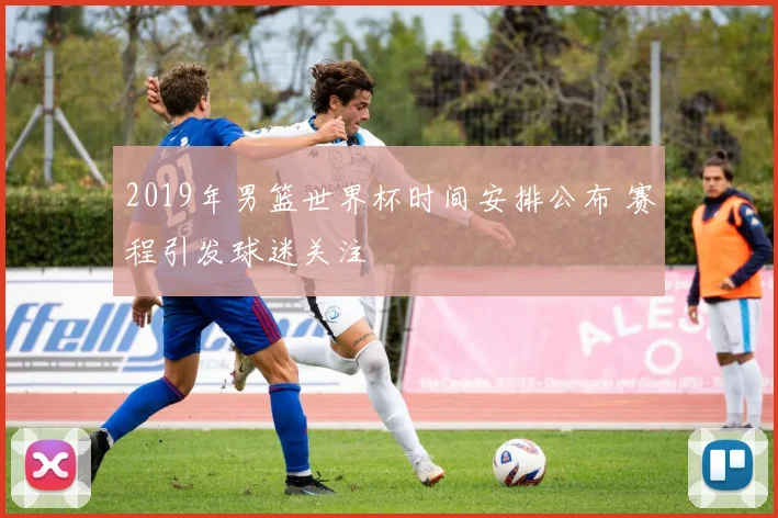 2019年男篮世界杯时间安排公布 赛程引发球迷关注