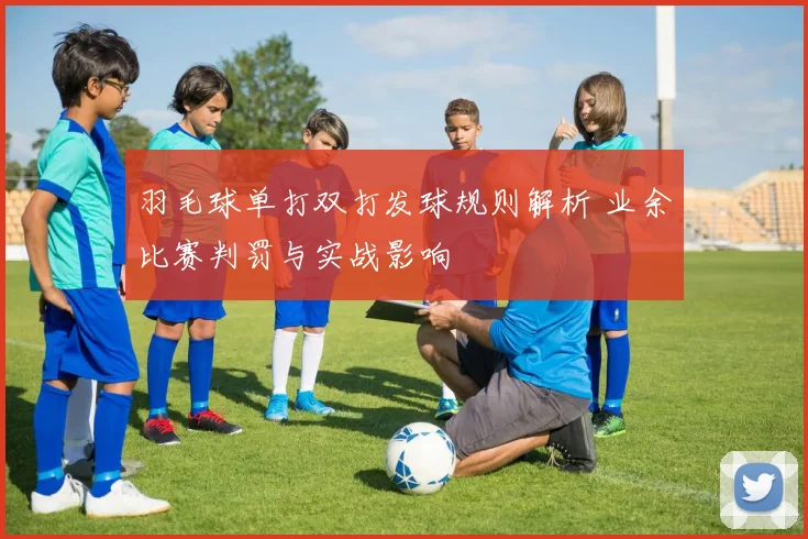 羽毛球单打双打发球规则解析 业余比赛判罚与实战影响