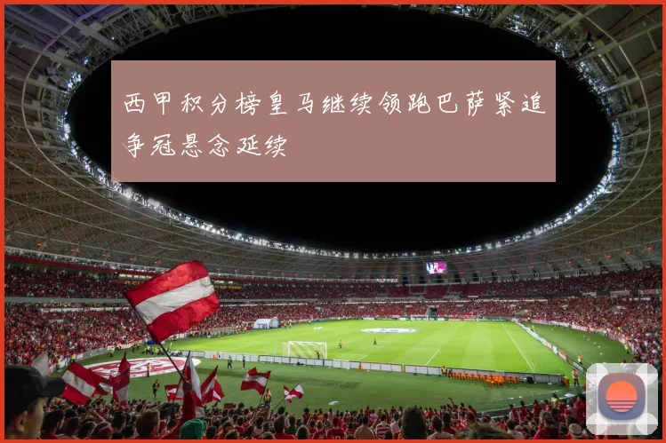 西甲积分榜皇马继续领跑巴萨紧追争冠悬念延续